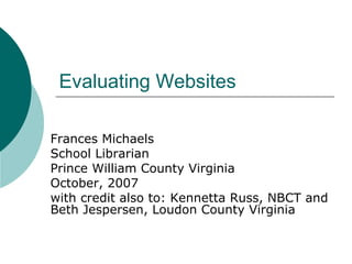 Evaluating Websites Frances Michaels School Librarian Prince William County Virginia October, 2007 with credit also to: Kennetta Russ, NBCT and Beth Jespersen, Loudon County Virginia 