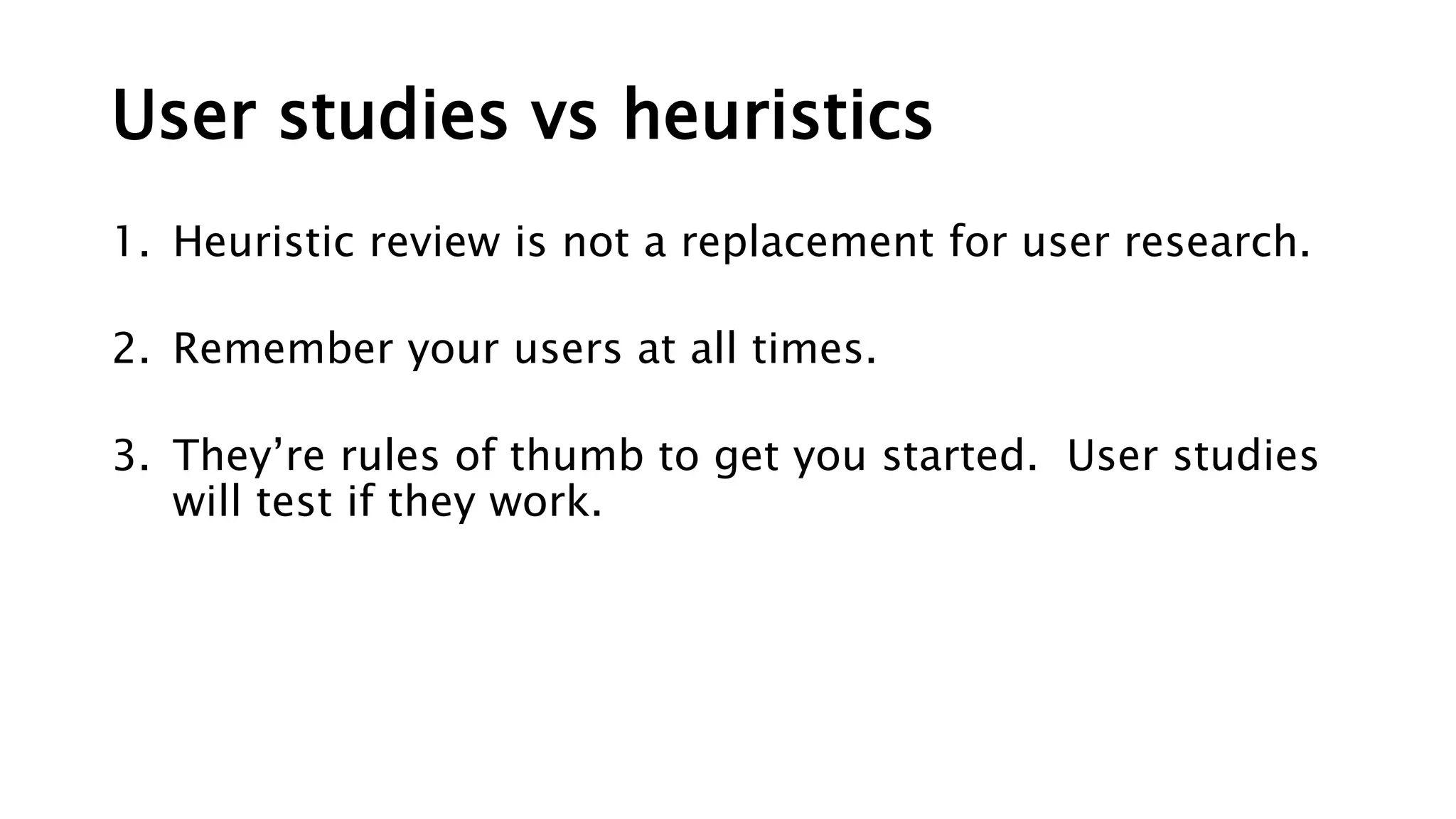 User studies vs heuristics
1. Heuristic review is not a replacement for user research.
2. Remember your users at all times.
3. They’re rules of thumb to get you started. User studies
will test if they work.
 