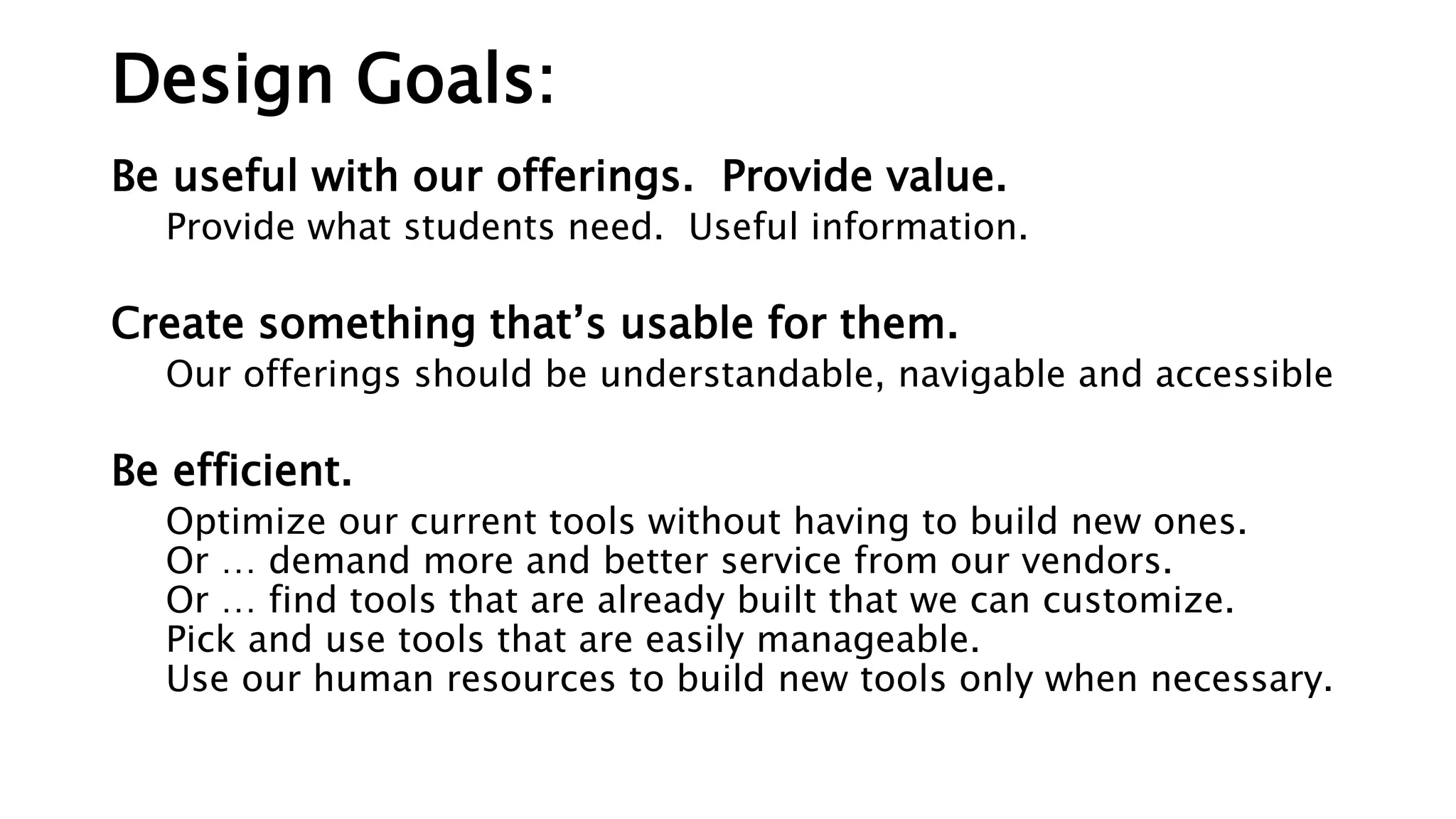 Design Goals:
Be useful with our offerings. Provide value.
Provide what students need. Useful information.
Create something that’s usable for them.
Our offerings should be understandable, navigable and accessible
Be efficient.
Optimize our current tools without having to build new ones.
Or … demand more and better service from our vendors.
Or … find tools that are already built that we can customize.
Pick and use tools that are easily manageable.
Use our human resources to build new tools only when necessary.
 