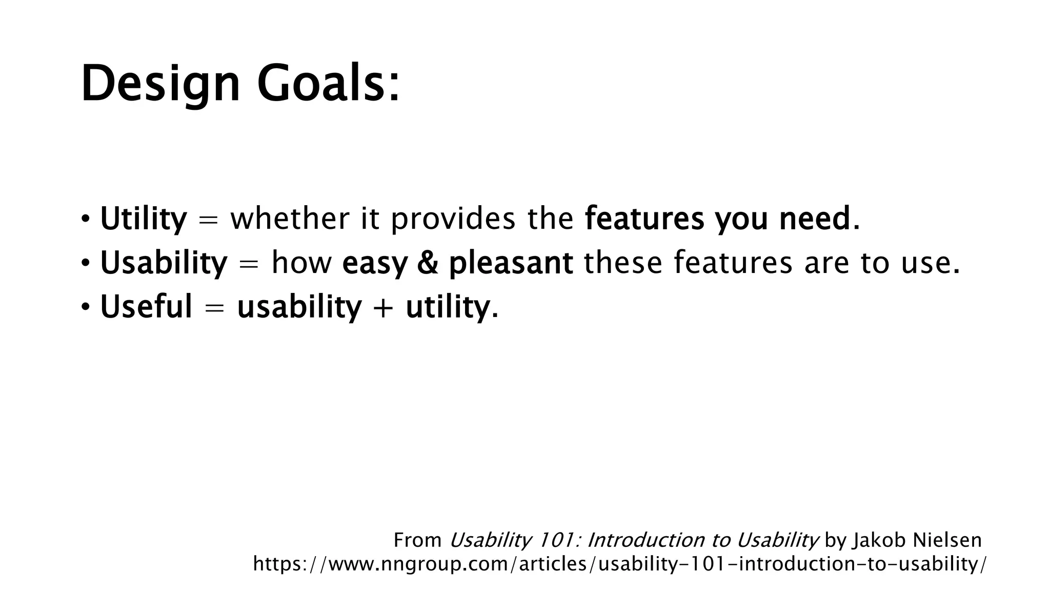 Design Goals:
• Utility = whether it provides the features you need.
• Usability = how easy & pleasant these features are to use.
• Useful = usability + utility.
From Usability 101: Introduction to Usability by Jakob Nielsen
https://www.nngroup.com/articles/usability-101-introduction-to-usability/
 