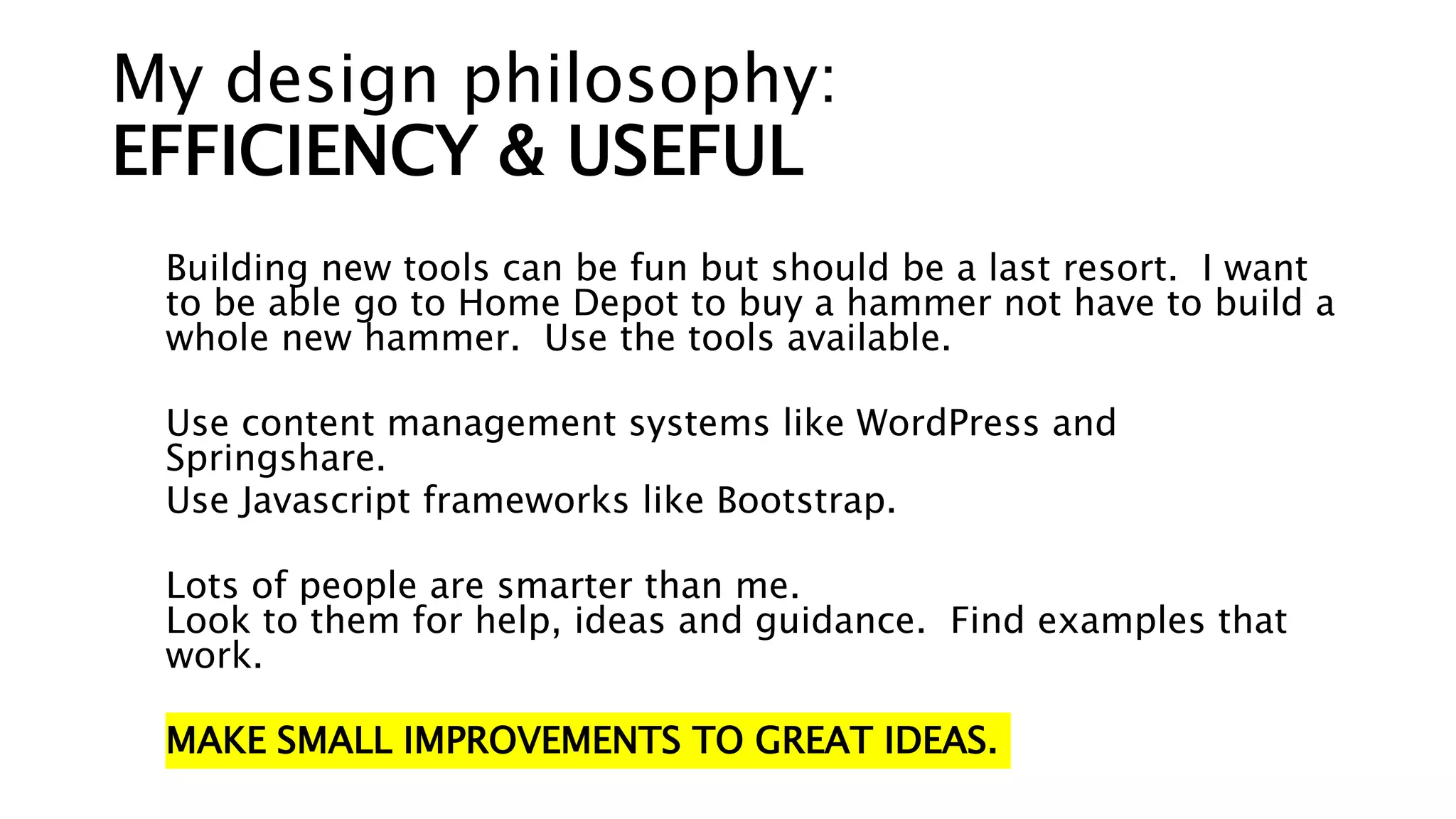 My design philosophy:
EFFICIENCY & USEFUL
Building new tools can be fun but should be a last resort. I want
to be able go to Home Depot to buy a hammer not have to build a
whole new hammer. Use the tools available.
Use content management systems like WordPress and
Springshare.
Use Javascript frameworks like Bootstrap.
Lots of people are smarter than me.
Look to them for help, ideas and guidance. Find examples that
work.
MAKE SMALL IMPROVEMENTS TO GREAT IDEAS.
 