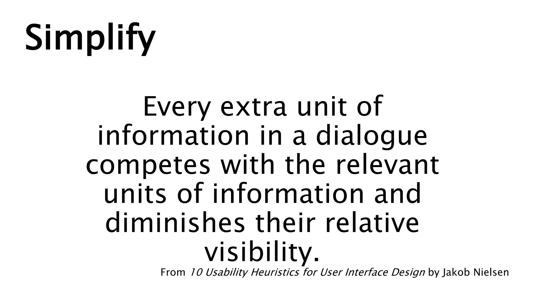 Simplify
Every extra unit of
information in a dialogue
competes with the relevant
units of information and
diminishes their relative
visibility.
From 10 Usability Heuristics for User Interface Design by Jakob Nielsen
 