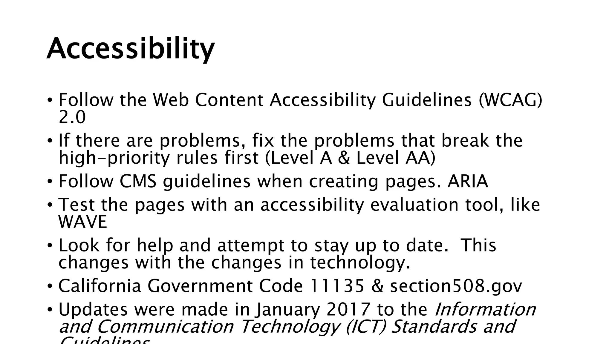 Accessibility
• Follow the Web Content Accessibility Guidelines (WCAG)
2.0
• If there are problems, fix the problems that break the
high-priority rules first (Level A & Level AA)
• Follow CMS guidelines when creating pages. ARIA
• Test the pages with an accessibility evaluation tool, like
WAVE
• Look for help and attempt to stay up to date. This
changes with the changes in technology.
• California Government Code 11135 & section508.gov
• Updates were made in January 2017 to the Information
and Communication Technology (ICT) Standards and
 