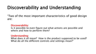 Discoverability and Understanding
“Two of the most important characteristics of good design
are:
Discoverability:
Is it possible to even figure out what actions are possible and
where and how to perform them?
Understanding:
What does it all mean? How is the product supposed to be used?
What do all the different controls and settings mean?”
 