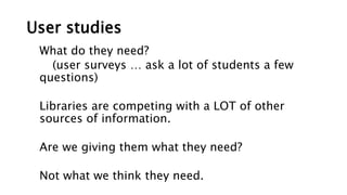 User studies
What do they need?
(user surveys … ask a lot of students a few
questions)
Libraries are competing with a LOT of other
sources of information.
Are we giving them what they need?
Not what we think they need.
 