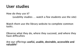User studies
How do they use it?
(usability studies … watch a few students use the site)
Watch them use the library website to complete common
tasks.
Observe what they do, where they succeed, and where they
have difficulties
Are our offerings useful, usable, desirable, accessible and
valuable?
 