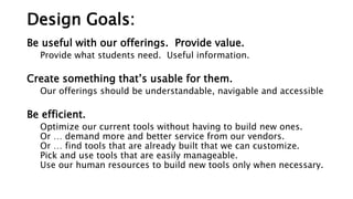 Design Goals:
Be useful with our offerings. Provide value.
Provide what students need. Useful information.
Create something that’s usable for them.
Our offerings should be understandable, navigable and accessible
Be efficient.
Optimize our current tools without having to build new ones.
Or … demand more and better service from our vendors.
Or … find tools that are already built that we can customize.
Pick and use tools that are easily manageable.
Use our human resources to build new tools only when necessary.
 