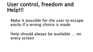 User control, freedom and
Help!!!
Make it possible for the user to escape
easily if a wrong choice is made
Help should always be available … on
every screen
 