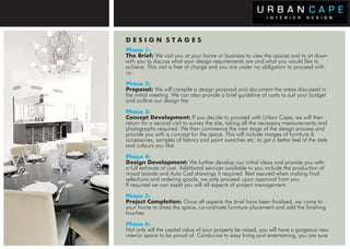 DESIGN STAGES
                      Phase 1:
                      The Brief: We visit you at your home or business to view the spaces and to sit down
                      with you to discuss what your design requirements are and what you would like to
                      achieve. This visit is free of charge and you are under no obligation to proceed with
                      us.
                      Phase 2:
                      Proposal: We will compile a design proposal and document the areas discussed in
                      the initial meeting. We can also provide a brief guideline of costs to suit your budget
                      and outline our design fee.
                      Phase 3:
                      Concept Development: If you decide to proceed with Urban Cape, we will then
                      return for a second visit to survey the site, taking all the necessary measurements and
                      photographs required. We then commence the next stage of the design process and
                      provide you with a concept for the space. This will include images of furniture &
                      accessories, samples of fabrics and paint swatches etc. to get a better feel of the style
                      and colours you like.
                      Phase 4:
                      Design Development: We further develop our initial ideas and provide you with
                      a full estimate of cost. Additional services available to you include the production of
                      mood boards and Auto Cad drawings if required. Rest assured when making final
                      selections and ordering goods, we only proceed upon approval from you.
                      If required we can assist you will all aspects of project management.
                      Phase 5:
                      Project Completion: Once all aspects the brief have been finalised, we come to
TOWN HOUSE, PARSONSPARSONS GREEN
   PRIVATE RESIDENCE GREEN
                      your home to dress the space, co-ordinate furniture placement and add the finishing
      PRIVATE RESIDENCE PARSONS GREEN GREEN
                PRIVATE RESIDENCE PARSONS
                      touches.
                       LIVING ROOM
                      Phase 6:
                      Not only will the capital value of your property be raised, you will have a gorgeous new
                      interior space to be proud of. Conducive to easy living and entertaining, you are sure
 