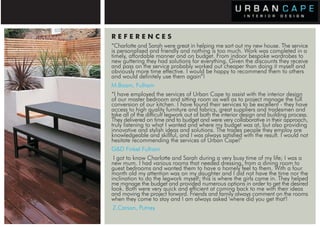 REFERENCES
                             “Charlotte and Sarah were great in helping me sort out my new house. The service
                             is personalised and friendly and nothing is too much. Work was completed in a
                             timely, affordable manner and on budget. From indoor bespoke wardrobes to
                             new guttering they had solutions for everything. Given the discounts they receive
                             and pass on the service probably worked out cheaper than doing it myself and
                             obviously more time effective. I would be happy to recommend them to others
                             and would definitely use them again”!
                             M.Boam, Fulham
                             “I have employed the services of Urban Cape to assist with the interior design
                             of our master bedroom and sitting room as well as to project manage the full
                             conversion of our kitchen. I have found their services to be excellent - they have
                             access to high quality furniture and fabrics, great suppliers and tradesmen and
                             take all of the difficult legwork out of both the interior design and building process.
                             They delivered on time and to budget and were very collaborative in their approach,
                             truly listening to what I wanted and where my budget was at, but also providing
                             innovative and stylish ideas and solutions. The trades people they employ are
                             knowledgeable and skillful, and I was always satisfied with the result. I would not
                             hesitate recommending the services of Urban Cape!"
                             G&D Finkel Fulham
                              I got to know Charlotte and Sarah during a very busy time of my life; I was a
                             new mum. I had various rooms that needed dressing, from a dining room to
                             guest bedrooms and wanted them to have a homely feel to them. With a four
                             month old my attention was on my daughter and I did not have the time nor the
                             inclination to do the legwork myself; this is where the girls came in. They helped
                             me manage the budget and provided numerous options in order to get the desired
USE,   PARSONS GREEN         look. Both were very quick and efficient at coming back to me with their ideas
         PRIVATE RESIDENCE and moving the project forward. Friends and family always comment on the rooms
                              PARSONS GREEN
OOM                 LIVING ROOM they come to stay and I am always asked 'where did you get that'!
                             when
                              Z.Carson, Putney
 