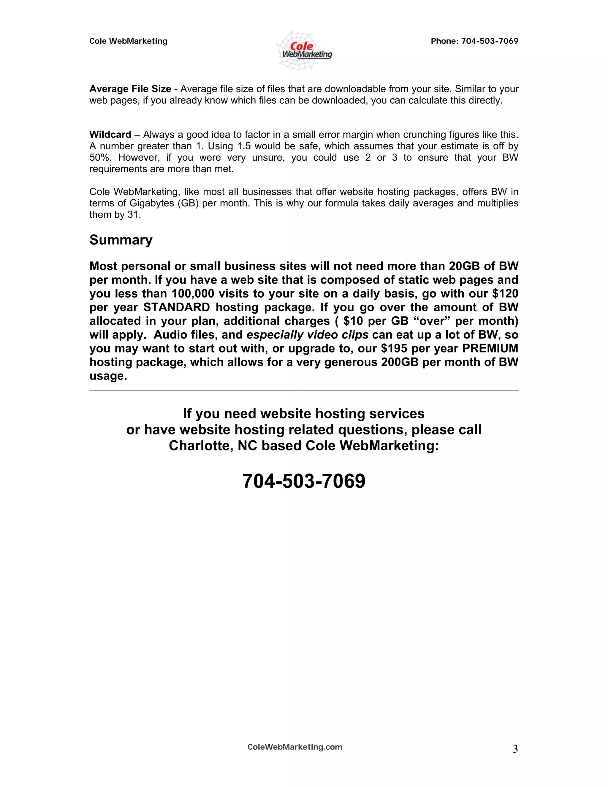 Cole WebMarketing                                                              Phone: 704-503-7069




Average File Size - Average file size of files that are downloadable from your site. Similar to your
web pages, if you already know which files can be downloaded, you can calculate this directly.


Wildcard – Always a good idea to factor in a small error margin when crunching figures like this.
A number greater than 1. Using 1.5 would be safe, which assumes that your estimate is off by
50%. However, if you were very unsure, you could use 2 or 3 to ensure that your BW
requirements are more than met.

Cole WebMarketing, like most all businesses that offer website hosting packages, offers BW in
terms of Gigabytes (GB) per month. This is why our formula takes daily averages and multiplies
them by 31.

Summary
Most personal or small business sites will not need more than 20GB of BW
per month. If you have a web site that is composed of static web pages and
you less than 100,000 visits to your site on a daily basis, go with our $120
per year STANDARD hosting package. If you go over the amount of BW
allocated in your plan, additional charges ( $10 per GB “over” per month)
will apply. Audio files, and especially video clips can eat up a lot of BW, so
you may want to start out with, or upgrade to, our $195 per year PREMIUM
hosting package, which allows for a very generous 200GB per month of BW
usage.


                If you need website hosting services
        or have website hosting related questions, please call
              Charlotte, NC based Cole WebMarketing:

                                   704-503-7069




                                    ColeWebMarketing.com                                          3
 