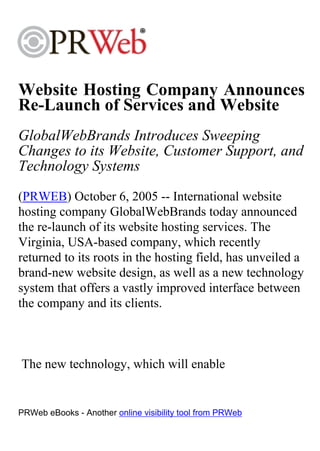 Website Hosting Company Announces
Re-Launch of Services and Website
GlobalWebBrands Introduces Sweeping
Changes to its Website, Customer Support, and
Technology Systems
(PRWEB) October 6, 2005 -- International website
hosting company GlobalWebBrands today announced
the re-launch of its website hosting services. The
Virginia, USA-based company, which recently
returned to its roots in the hosting field, has unveiled a
brand-new website design, as well as a new technology
system that offers a vastly improved interface between
the company and its clients.



The new technology, which will enable


PRWeb eBooks - Another online visibility tool from PRWeb
 