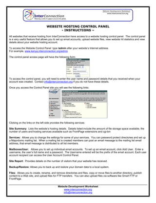 WEBSITE HOSTING CONTROL PANEL
                                          - INSTRUCTIONS –
All websites that receive hosting from InterConnection have access to a website hosting control panel. The control panel
is a very useful feature that allows you to set up email accounts, upload website files, view website hit statistics and view
details about your website hosting account.

To access the Website Control Panel type /admin after your website’s Internet address.
For example, www.kenya.interconnection.org/admin

The control panel access page will have the following form:




To access the control panel, you will need to enter the user name and password details that you received when your
account was created. Contact info@interconnection.org if you do not have these details.

Once you access the Control Panel site you will see the following links:




Clicking on the links on the left side provides the following services:

Site Summary: Lists the website’s hosting details. Details listed include the amount of file storage space available, the
number of users and hosting services available such as FrontPage extensions and cgi-bin

Services: Allows you to change the settings for some of your services. You can password protect directories and set up
a Majordomo mailing list. When a mailing list is created members can post an email message to the mailing list email
address, that email message is distributed to all list members.

Mailboxes/User: Allows you to set up individual email accounts. To set up an email account, click Add User. Enter a
username, the user’s full name and a password. The Username entered will be the prefix of the email account. Each user
account recipient can access the User Account Control Panel.

Site Report: Provides details on the number of visitors that your website has received.

Backup/Restore: Allows you to back up and restore your domain data to a local system.

Files: Allows you to create, rename, and remove directories and files, copy or move files to another directory, publish
content to a Web site, and upload files for FTP transfers. You can also upload files via software like Smart FTP or
FrontPage.

                                             Website Development Worksheet
                                                 www.interconnection.org
                                                info@interconnection.org
 