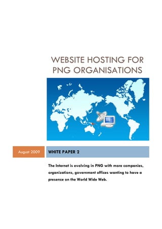 WEBSITE HOSTING FOR
               PNG ORGANISATIONS




August 2009   WHITE PAPER 2

              The Internet is evolving in PNG with more companies,
              organizations, government offices wanting to have a
              presence on the World Wide Web.
 