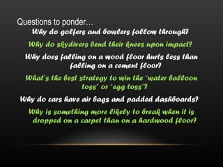 Questions to ponder…
   Why do golfers and bowlers follow through?
   Why do skydivers bend their knees upon impact?
  Why does falling on a wood floor hurts less than
              falling on a cement floor?
  What’s the best strategy to win the “water balloon
                   toss” or “egg toss”?
Why do cars have air bags and padded dashboards?
   Why is something more likely to break when it is
    dropped on a carpet than on a hardwood floor?
 