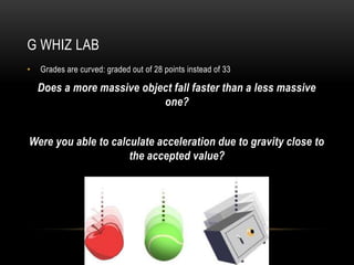 G WHIZ LAB
•   Grades are curved: graded out of 28 points instead of 33

    Does a more massive object fall faster than a less massive
                            one?


Were you able to calculate acceleration due to gravity close to
                     the accepted value?
 