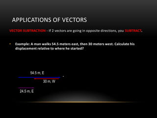 APPLICATIONS OF VECTORS
VECTOR SUBTRACTION - If 2 vectors are going in opposite directions, you SUBTRACT.


•    Example: A man walks 54.5 meters east, then 30 meters west. Calculate his
     displacement relative to where he started?




              54.5 m, E
                                  -
                      30 m, W

       24.5 m, E
 