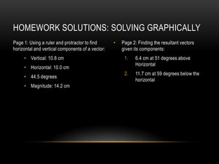 HOMEWORK SOLUTIONS: SOLVING GRAPHICALLY
Page 1: Using a ruler and protractor to find      •   Page 2: Finding the resultant vectors
horizontal and vertical components of a vector:       given its components:
     • Vertical: 10.8 cm                               1.    6.4 cm at 51 degrees above
                                                             Horizontal
     • Horizontal: 10.0 cm
                                                       2.    11.7 cm at 59 degrees below the
     • 44.5 degrees
                                                             horizontal
     • Magnitude: 14.2 cm
 