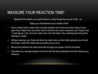 MEASURE YOUR REACTION TIME!
       Reaction time affects your performance in many things that you do in life…so…
                         Today you will determine your reaction time!
1. Have a friend hold a meter stick vertically between the thumb and index finger of your
   open hand. Meter stick should be held so that the zero mark is between your fingers with
   1 mark above it. Do not touch meter stick, let it fall freely. Your catching hand should be
   resting on a table
2. Without warning, your friend will drop the meter stick so that it falls between your thumb
   and finger. Catch the meter stick as quickly as you can!
3. Record the distance the meter stick falls through your grasp. Do this five times.
4. Calculate your average reaction time from the free fall acceleration and the distance you
   measure.
 