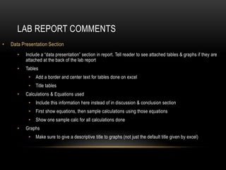 LAB REPORT COMMENTS
•   Data Presentation Section
       •   Include a “data presentation” section in report. Tell reader to see attached tables & graphs if they are
           attached at the back of the lab report
       •   Tables
            •   Add a border and center text for tables done on excel
            •   Title tables
       •   Calculations & Equations used
            •   Include this information here instead of in discussion & conclusion section
            •   First show equations, then sample calculations using those equations
            •   Show one sample calc for all calculations done
       •   Graphs
            •   Make sure to give a descriptive title to graphs (not just the default title given by excel)
 