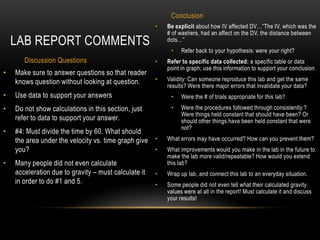 Conclusion
                                                      •   Be explicit about how IV affected DV…”The IV, which was the
                                                          # of washers, had an affect on the DV, the distance between
    LAB REPORT COMMENTS                                   dots…”
                                                           •    Refer back to your hypothesis: were your right?
       Discussion Questions                           •   Refer to specific data collected: a specific table or data
                                                          point in graph; use this information to support your conclusion
•   Make sure to answer questions so that reader
    knows question without looking at question.       •   Validity: Can someone reproduce this lab and get the same
                                                          results? Were there major errors that invalidate your data?
•   Use data to support your answers                       •    Were the # of trials appropriate for this lab?
•   Do not show calculations in this section, just         •    Were the procedures followed through consistently ?
                                                                Were things held constant that should have been? Or
    refer to data to support your answer.                       should other things have been held constant that were
                                                                not?
•   #4: Must divide the time by 60. What should
    the area under the velocity vs. time graph give •     What errors may have occurred? How can you prevent them?
    you?                                            •     What improvements would you make in the lab in the future to
                                                          make the lab more valid/repeatable? How would you extend
•   Many people did not even calculate                    this lab?
    acceleration due to gravity – must calculate it   •   Wrap up lab, and connect this lab to an everyday situation.
    in order to do #1 and 5.                          •   Some people did not even tell what their calculated gravity
                                                          values were at all in the report! Must calculate it and discuss
                                                          your results!
 
