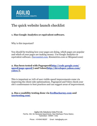 The quick website launch checklist

1. Has Google Analytics or equivalent software.


Why is this important?


You should be tracking how your pages are doing, which pages are popular
and which of your pages are making money. Use Google Analytics or
equivalent software. (haveamint.com, Kissmetrics.com or Mixpanel.com)


2. Has been tested with Pagespeed(http://code.google.com/
speed/page-speed/) and Yslow(http://developer.yahoo.com/
yslow/).


This is important as 70% of user visible speed improvements come via
improving the client-side optimizations. Pagespeed and Yslow check your
site’s conformance to best practices and can suggest areas of improvement.


3. Has a usability testing done via feedbackarmy.com and
usertesting.com.




                          Agiliq Info Solutions India Pvt Ltd,
           Flat No. 302, Siri Sampada Appartments, Near Madhapur Police Station,
                                  Hyderabad - 500081. India

                    Phone : +914040186297      Email : hello@agiliq.com
 