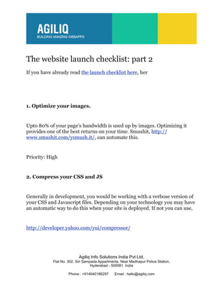 The website launch checklist: part 2
If you have already read the launch checklist here, her




1. Optimize your images.


Upto 80% of your page’s bandwidth is used up by images. Optimizing it
provides one of the best returns on your time. Smushit, http://
www.smushit.com/ysmush.it/, can automate this.


Priority: High


2. Compress your CSS and JS


Generally in development, you would be working with a verbose version of
your CSS and Javascript files. Depending on your technology you may have
an automatic way to do this when your site is deployed. If not you can use,


http://developer.yahoo.com/yui/compressor/




                           Agiliq Info Solutions India Pvt Ltd,
            Flat No. 302, Siri Sampada Appartments, Near Madhapur Police Station,
                                   Hyderabad - 500081. India

                     Phone : +914040186297      Email : hello@agiliq.com
 