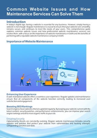 Common Website Issues and How
Maintenance Services Can Solve Them
Introduction
In today's digital age, having a website is essential for any business. However, simply having a
website is not enough. Regular maintenance is crucial to ensure that your website runs smoothly,
remains secure, and continues to meet the needs of your users. This comprehensive guide
explores common website issues and how professional website maintenance services can
resolve them, with a focus on the importance of website maintenance in Delhi and the beneﬁts of
partneringwithareputablewebsitemaintenancecompanyinDelhi.
Importance of Website Maintenance
Enhancing User Experience
A well-maintained website offers a seamless user experience. Regular updates and maintenance
ensure that all components of the website function correctly, leading to increased user
satisfactionandengagement.
Boosting SEO Rankings
Search engines favor websites that are updated regularly. By keeping your website current with the
latest content, security patches, and performance enhancements, you can improve your search
enginerankingsanddrivemoreorganictrafﬁctoyoursite.
EnsuringSecurity
Cybersecurity threats are constantly evolving. Regular website maintenance includes security
updates and patches that protect your website from vulnerabilities and hacking attempts,
safeguarding sensitiveuserdata.
 