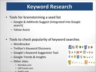 Keyword Research Tools for brainstorming a seed list Google & AdWords Suggest (integrated into Google search) Yahoo Assist Tools to check popularity of keyword searches Wordtracker Trellian’s Keyword Discovery Google’s Keyword Suggestion Tool Google Trends & Insights Other sites: Nichebot.com URLTrends.com SpyFU.com 