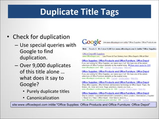 Duplicate Title Tags Check for duplication Use special queries with Google to find duplication. Over 9,000 duplicates of this title alone … what does it say to Google? Purely duplicate titles Canonicalization Parameters & URL bloat site:www.officedepot.com intitle:"Office Supplies: Office Products and Office Furniture: Office Depot" 