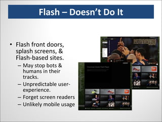 Flash – Doesn’t Do It Flash front doors, splash screens, & Flash-based sites. May stop bots & humans in their tracks. Unpredictable user-experience. Forget screen readers Unlikely mobile usage 