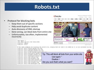 Robots.txt Protocol for blocking bots Keep them out of specific sections Help avoid duplicate content Auto-discovery of XML sitemap Done wrong, can block bots from entire site Unfortunately, too often, implemented incorrectly Tip: This will block all bots from your entire site User-agent: * Disallow: / Are you  sure  that’s what you want? 