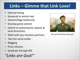 Links – Gimme that Link Love! Internal linking Keywords in anchor text Domain/Page Authourity Develop great content Submit to authoritative, topical, & local directories Work with your business partners Tap into social media Blogging Press releases Syndicate through RSS “ Links are God!” You want link from this guy? 