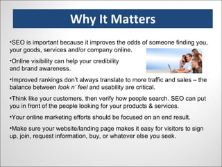 Why It Matters SEO is important because it improves the odds of someone finding you, your goods, services and/or company online. Online visibility can help your credibility and brand awareness. Improved rankings don’t always translate to more traffic and sales – the balance between  look n’ feel  and usability are critical. Think like your customers, then verify how people search. SEO can put you in front of the people looking for your products & services. Your online marketing efforts should be focused on an end result. Make sure your website/landing page makes it easy for visitors to sign up, join, request information, buy, or whatever else you seek. 