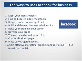 Ten Ways to use Facebook for business Ten ways to use Facebook for business Meet your industry peers Find and source industry contacts It opens doors previously closed Build and develop business relationships Raise your profile in your sector Develop your brand You can be niche and proud of it Create a business page Place very targeted adverts Cost effective marketing, branding and recruiting – FREE! (apart from adds) 