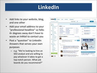 LinkedIn Add links to your website, blog, and one other Add your email address to your “professional headline” so folks 4+ degrees away don’t have to waste an InMail to contact you Post a “question” to LinkedIn Answers that serves your own purposes e.g. “We’re looking to hire an SEO analyst and are willing to pay whatever it takes to get a top-notch person. What job boards do you recommend?” 