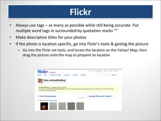 Flickr Always use tags – as many as possible while still being accurate. Put multiple word tags in surrounded by quotation marks “” Make descriptive titles for your photos If the photo is location specific, go into Flickr’s tools & geotag the picture Go into the Flickr set tools, and locate the location on the Yahoo! Map, then drag the picture onto the map to pinpoint its location 