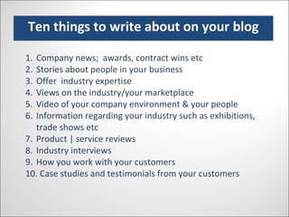 Ten things to write about on your blog Company news;  awards, contract wins etc Stories about people in your business Offer  industry expertise Views on the industry/your marketplace Video of your company environment & your people Information regarding your industry such as exhibitions, trade shows etc Product | service reviews Industry interviews How you work with your customers Case studies and testimonials from your customers 