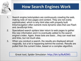 Search engine bots/spiders are continuously crawling the web, making note of new pages and content. They are not overly sophisticated, which is why html sites with properly built links/navigation often outrank more dynamic sites that use Flash and JavaScript links. Specialized search spiders later return to web pages to gather this new information and it is eventually added to the search engine’s index. Again, these bots are basic…they can read text and links, but not much else. When you conduct a search, the results are displayed almost magically, but a lot is happening behind the scenes. Results are pulled from the current Index, based on a complex algorithm. How Search Engines Work Great tool, Spider Simulator:  http://bit.ly/8uRZM1   