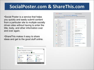 SocialPoster.com & ShareThis.com Social Poster is a service that helps you quickly and easily submit content from a particular site to multiple socially driven sites without having to enter the title, body, and other information over and over again. ShareThis makes it easy to share ideas and get to the good stuff online.  