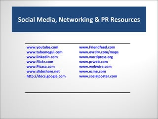 Social Media, Networking & PR Resources www.youtube.com   www.tubemogul.com www.linkedin.com   www.Flickr.com www.Picasa.com   www.slideshare.net http://docs.google.com   www.Friendfeed.com   www.ovrdrv.com/maps   www.wordpress.org   www.prweb.com www.webwire.com www.ezine.com   www.socialposter.com   