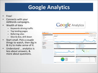 Google Analytics Free! Connects with your AdWords campaigns. Wealth of data Keywords driving traffic Top landing pages Referring sites Slice & dice, drill down Start small. Pick a couple things to watch, then dig in & try to make sense of it. Understand … analytics is less about answers, & more about questions. 