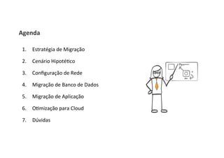 Agenda	
  
1.  Estratégia	
  de	
  Migração	
  
2.  Cenário	
  Hipoté8co	
  
3.  Conﬁguração	
  de	
  Rede	
  
4.  Migração	
  de	
  Banco	
  de	
  Dados	
  
5.  Migração	
  de	
  Aplicação	
  
6.  O8mização	
  para	
  Cloud	
  
7.  Dúvidas	
  
 