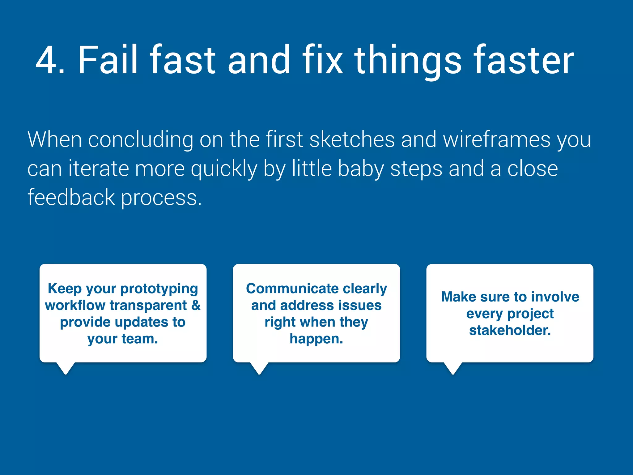 4. Fail fast and fix things faster
When concluding on the first sketches and wireframes you
can iterate more quickly by little baby steps and a close
feedback process.
Keep your prototyping
workflow transparent &
provide updates to
your team.
Communicate clearly
and address issues
right when they
happen.
Make sure to involve
every project
stakeholder.
 