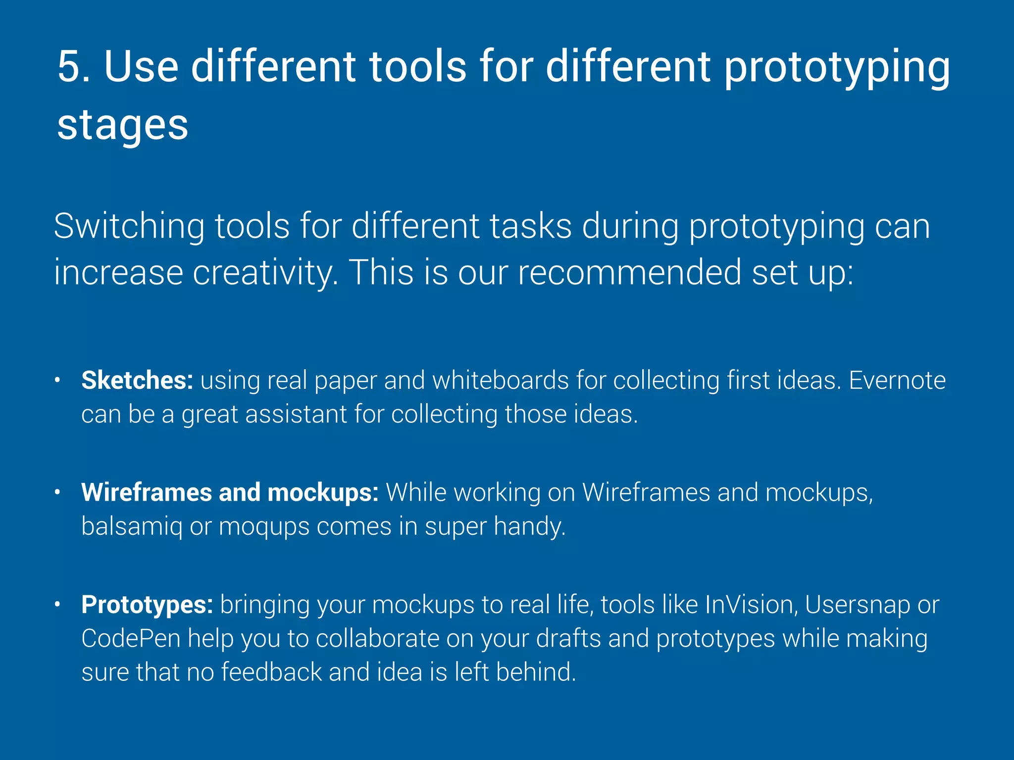 5. Use different tools for different prototyping
stages
Switching tools for different tasks during prototyping can
increase creativity. This is our recommended set up:
• Sketches: using real paper and whiteboards for collecting first ideas. Evernote
can be a great assistant for collecting those ideas. 
• Wireframes and mockups: While working on Wireframes and mockups,
balsamiq or moqups comes in super handy. 
• Prototypes: bringing your mockups to real life, tools like InVision, Usersnap or
CodePen help you to collaborate on your drafts and prototypes while making
sure that no feedback and idea is left behind.
 