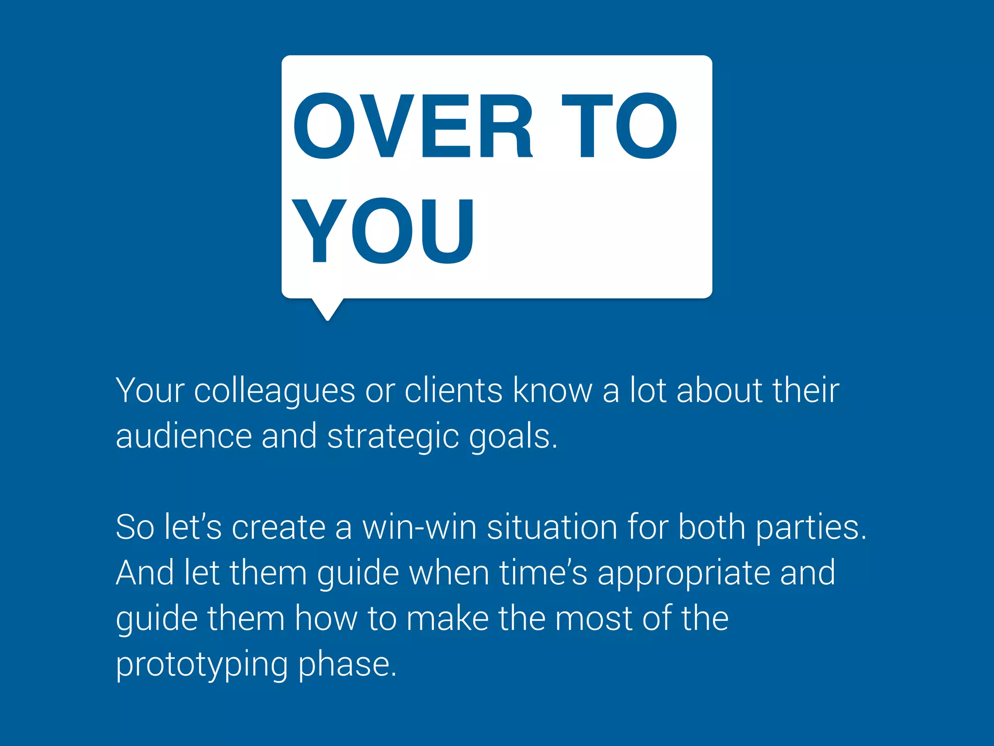 OVER TO
YOU
Your colleagues or clients know a lot about their
audience and strategic goals.  
 
So let’s create a win-win situation for both parties.
And let them guide when time’s appropriate and
guide them how to make the most of the
prototyping phase.
 