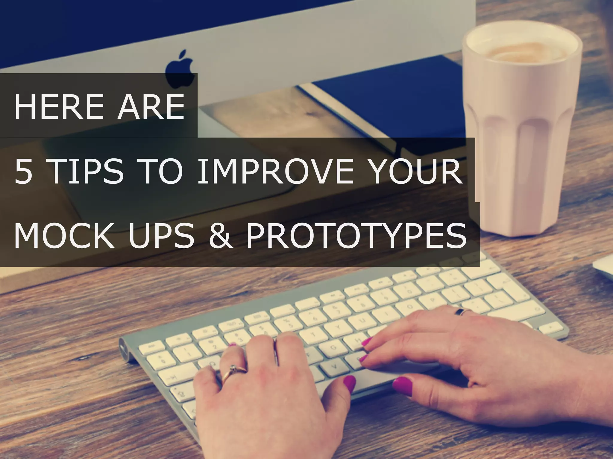 5 TIPS TO IMPROVE YOUR
HERE ARE
MOCK UPS & PROTOTYPES
 