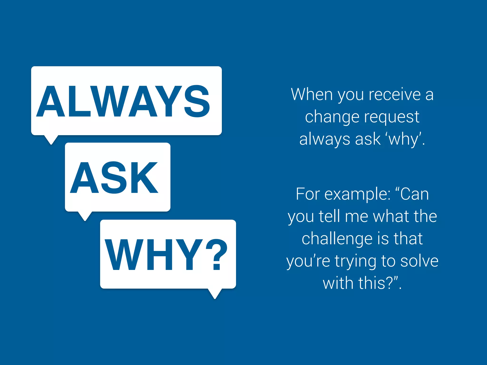 When you receive a
change request
always ask ‘why’.
For example: “Can
you tell me what the
challenge is that
you’re trying to solve
with this?”.
ALWAYS
ASK
WHY?
 