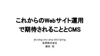 これからのWebサイト運用
で期待されることとCMS
@a-blog cms camp 2015 Spring
言問株式会社
藤田 拓
 