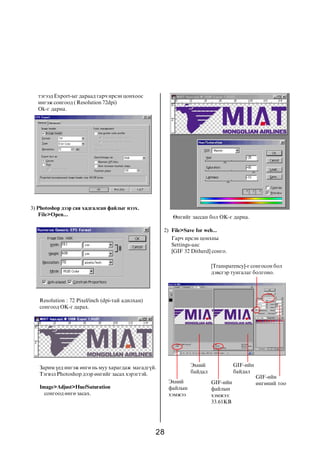 28
òýãýýä Export-ûã äàðààä ãàð÷ èðñýí öîíõîîñ
èíãýæ ñîíãîîä ( Resolution 72dpi)
Ok-ã äàðíà.
3) Photoshop äýýð ñàÿ õàäãàëñàí ôàéëûã íýýõ.
File>Open...
Resolution : 72 Pixel/inch (dpi-òàé àäèëõàí)
ñîíãîîä OK-ã äàðàõ.
Çàðèì ¿åä èíãýæ ºíãº íü ìóó õàðàãäàæ ìàãàäã¿é.
Òýãâýë Photoshop äýýð ºíãèéã çàñàõ õýðýãòýé.
Image>Adjust>Hue/Saturation
ñîíãîîä ºíãº çàñàõ.
ªíãèéã çàññàí áîë OK-ã äàðíà.
2) File>Save for web...
Ãàð÷ èðñýí öîíõíû
Settings-ààñ
[GIF 32 Ditherd] ñîíãî.
Ýõíèé
áàéäàë
Ýõíèé
ôàéëûí
õýìæýý
GIF-èéí
áàéäàë
GIF-èéí
ôàéëûí
õýìæýý:
33.61KB
GIF-èéí
ºíãºíèé òîî
[Transparency]-ã ñîíãîñîí áîë
äýâñãýð òóíãàëàã áîëãîíî.
 